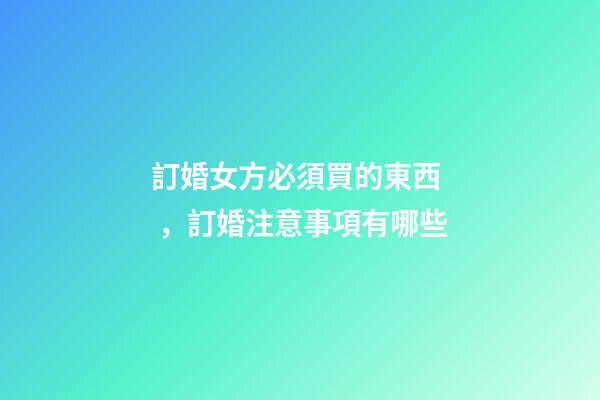 訂婚女方必須買的東西，訂婚注意事項有哪些